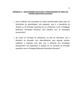 78
APÊNDICE C - QUESTIONÁRIO APLICADO A PROFESSORES DA ÁREA DE
TECNOLOGIAS EDUCACIONAIS
1. Como professor que acompanha as várias transformações pelas quais as
ferramentas de aprendizagem vêm passando, qual é a importância da
atuação ou da formação específica de um profissional, como o Pedagogo
Multimeios Informática Educativa, para trabalhar com as tecnologias
educacionais?
2. Os cursos de formação de professores, na área de informática, que o
Ministério da Educação vem disponibilizando para algumas escolas,
qualificam o professor para lidar com a demanda das tecnologias
educacionais? Isto dispensaria a atuação de um educador de formação
especifica, como o Pedagogo Multimeios Informática Educativa?
 