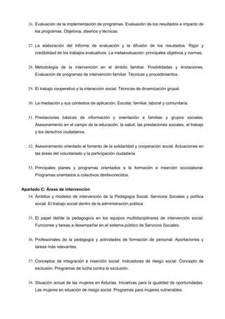 26. Evaluación de la implementación de programas. Evaluación de los resultados e impacto de
los programas. Objetivos, diseños y técnicas.
27. La elaboración del Informe de evaluación y la difusión de los resultados. Rigor y
credibilidad de los trabajos evaluativos. La metaevaluación: principales objetivos y normas.
28. Metodología de la intervención en el ámbito familiar. Posibilidades y limitaciones.
Evaluación de programas de intervención familiar. Técnicas y procedimientos.
29. El trabajo cooperativo y la interacción social. Técnicas de dinamización grupal.
30. La mediación y sus contextos de aplicación. Escolar, familiar, laboral y comunitaria.
31. Prestaciones básicas de información y orientación a familias y grupos sociales.
Asesoramiento en el campo de la educación, la salud, las prestaciones sociales, el trabajo
y los derechos ciudadanos.
32. Asesoramiento orientado al fomento de la solidaridad y cooperación social. Actuaciones en
las áreas del voluntariado y la participación ciudadana.
33. Principales planes y programas orientados a la formación e inserción sociolaboral.
Programas orientados a colectivos desfavorecidos.
Apartado C: Áreas de intervención
34. Ámbitos y modelos de intervención de la Pedagogía Social. Servicios Sociales y política
social. El trabajo social dentro de la administración pública.
35. El papel del/de la pedagogo/a en los equipos multidisciplinares de intervención social.
Funciones y tareas a desempeñar en el sistema público de Servicios Sociales.
36. Profesionales de la pedagogía y actividades de formación de personal. Aportaciones y
tareas más relevantes.
37. Conceptos de integración e inserción social. Indicadores de riesgo social. Concepto de
exclusión. Programas de lucha contra la exclusión.
38. Situación actual de las mujeres en Asturias. Iniciativas para la igualdad de oportunidades.
Las mujeres en situación de riesgo social. Programas para mujeres vulnerables.

 