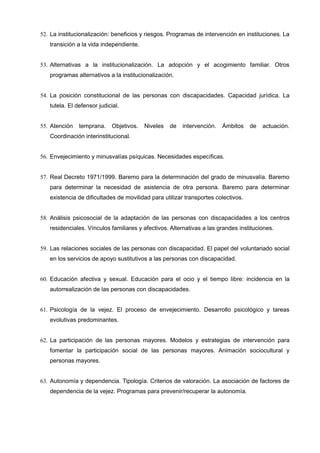 52. La institucionalización: beneficios y riesgos. Programas de intervención en instituciones. La
transición a la vida independiente.
53. Alternativas a la institucionalización. La adopción y el acogimiento familiar. Otros
programas alternativos a la institucionalización.
54. La posición constitucional de las personas con discapacidades. Capacidad jurídica. La
tutela. El defensor judicial.
55. Atención

temprana.

Objetivos.

Niveles

de

intervención.

Ámbitos

de

actuación.

Coordinación interinstitucional.
56. Envejecimiento y minusvalías psíquicas. Necesidades específicas.
57. Real Decreto 1971/1999. Baremo para la determinación del grado de minusvalía. Baremo
para determinar la necesidad de asistencia de otra persona. Baremo para determinar
existencia de dificultades de movilidad para utilizar transportes colectivos.
58. Análisis psicosocial de la adaptación de las personas con discapacidades a los centros
residenciales. Vínculos familiares y afectivos. Alternativas a las grandes instituciones.
59. Las relaciones sociales de las personas con discapacidad. El papel del voluntariado social
en los servicios de apoyo sustitutivos a las personas con discapacidad.
60. Educación afectiva y sexual. Educación para el ocio y el tiempo libre: incidencia en la
autorrealización de las personas con discapacidades.
61. Psicología de la vejez. El proceso de envejecimiento. Desarrollo psicológico y tareas
evolutivas predominantes.
62. La participación de las personas mayores. Modelos y estrategias de intervención para
fomentar la participación social de las personas mayores. Animación sociocultural y
personas mayores.
63. Autonomía y dependencia. Tipología. Criterios de valoración. La asociación de factores de
dependencia de la vejez. Programas para prevenir/recuperar la autonomía.

 