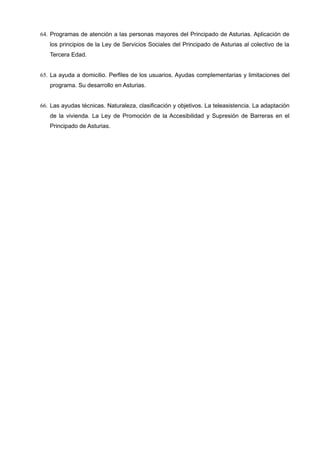 64. Programas de atención a las personas mayores del Principado de Asturias. Aplicación de
los principios de la Ley de Servicios Sociales del Principado de Asturias al colectivo de la
Tercera Edad.
65. La ayuda a domicilio. Perfiles de los usuarios. Ayudas complementarias y limitaciones del
programa. Su desarrollo en Asturias.
66. Las ayudas técnicas. Naturaleza, clasificación y objetivos. La teleasistencia. La adaptación
de la vivienda. La Ley de Promoción de la Accesibilidad y Supresión de Barreras en el
Principado de Asturias.

 