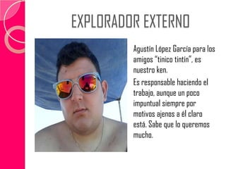 EXPLORADOR EXTERNO
Agustín López García para los
amigos “tinico tintín”, es
nuestro ken.
Es responsable haciendo el
trabajo, aunque un poco
impuntual siempre por
motivos ajenos a él claro
está. Sabe que lo queremos
mucho.
 