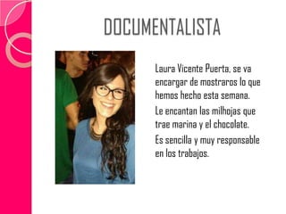 DOCUMENTALISTA
Laura Vicente Puerta, se va
encargar de mostraros lo que
hemos hecho esta semana.
Le encantan las milhojas que
trae marina y el chocolate.
Es sencilla y muy responsable
en los trabajos.
 