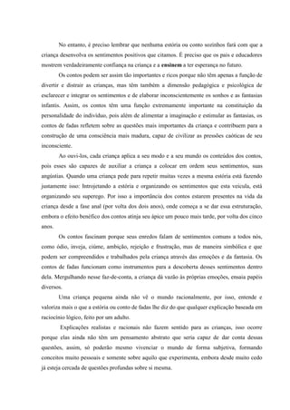 No entanto, é preciso lembrar que nenhuma estória ou conto sozinhos fará com que a
criança desenvolva os sentimentos positivos que citamos. É preciso que os pais e educadores
mostrem verdadeiramente confiança na criança e a ensinem a ter esperança no futuro.
        Os contos podem ser assim tão importantes e ricos porque não têm apenas a função de
divertir e distrair as crianças, mas têm também a dimensão pedagógica e psicológica de
esclarecer e integrar os sentimentos e de elaborar inconscientemente os sonhos e as fantasias
infantis. Assim, os contos têm uma função extremamente importante na constituição da
personalidade do indivíduo, pois além de alimentar a imaginação e estimular as fantasias, os
contos de fadas refletem sobre as questões mais importantes da criança e contribuem para a
construção de uma consciência mais madura, capaz de civilizar as pressões caóticas de seu
inconsciente.
        Ao ouvi-los, cada criança aplica a seu modo e a seu mundo os conteúdos dos contos,
pois esses são capazes de auxiliar a criança a colocar em ordem seus sentimentos, suas
angústias. Quando uma criança pede para repetir muitas vezes a mesma estória está fazendo
justamente isso: Introjetando a estória e organizando os sentimentos que esta veicula, está
organizando seu superego. Por isso a importância dos contos estarem presentes na vida da
criança desde a fase anal (por volta dos dois anos), onde começa a se dar essa estruturação,
embora o efeito benéfico dos contos atinja seu ápice um pouco mais tarde, por volta dos cinco
anos.
        Os contos fascinam porque seus enredos falam de sentimentos comuns a todos nós,
como ódio, inveja, ciúme, ambição, rejeição e frustração, mas de maneira simbólica e que
podem ser compreendidos e trabalhados pela criança através das emoções e da fantasia. Os
contos de fadas funcionam como instrumentos para a descoberta desses sentimentos dentro
dela. Mergulhando nesse faz-de-conta, a criança dá vazão às próprias emoções, ensaia papéis
diversos.
        Uma criança pequena ainda não vê o mundo racionalmente, por isso, entende e
valoriza mais o que a estória ou conto de fadas lhe diz do que qualquer explicação baseada em
raciocínio lógico, feito por um adulto.
        Explicações realistas e racionais não fazem sentido para as crianças, isso ocorre
porque elas ainda não têm um pensamento abstrato que seria capaz de dar conta dessas
questões, assim, só poderão mesmo vivenciar o mundo de forma subjetiva, formando
conceitos muito pessoais e somente sobre aquilo que experimenta, embora desde muito cedo
já esteja cercada de questões profundas sobre si mesma.
 