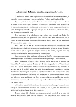 A importância da fantasia a caminho do pensamento racional

       A mentalidade infantil repete alguns aspectos da mentalidade do homem primitivo, já
que ambos pensam por imagens e não por raciocínios. (Wallon, apud Jesualdo, 1982).
       O homem primitivo usava o maravilhoso para tecer explicações que necessitava diante
do mundo. Diante de fatos que o angustiava, o amedrontava, para não se sentir desamparado
no mundo, criava explicações mágicas para “se proteger”. Por isso a criação dos mitos, como
forma de “explicar” o mundo. Explicação essa que não era baseada no pensamento lógico,
mas sim na emoção e na afetividade.
       Dos quatro anos até a puberdade, o que a criança mais espera é que alguém lhe
apresente soluções para seus problemas. Essas soluções serão mais significativas para a
criança se forem apresentadas por imagens simbólicas. A criança busca a certeza de que seus
dilemas terão uma solução feliz.
       Para a busca de soluções, para o enfrentamento de problemas e dificuldades é preciso
primeiramente que o indivíduo encontre segurança dentro de si mesmo, só a partir daí é que
poderá sentir-se apto a seguir seus próprios caminhos. No entanto, ninguém trilha um
caminho partindo do nada. Modelos e sugestões são necessários.
       Com o conto de fadas, a criança facilmente se identifica com os personagens que
também passam por dificuldades e que transmitem a mensagem de que é possível vencer.
       Daí a importância de que a criança tenha o direito assegurado de acreditar no
“maravilhoso”, o direito alienável de ousar e o direito à imaginação livre. O maravilhoso
nessa fase é que vai lhe transmitir segurança. Segurança essa que ela ainda não possui por si
só. Fato que se dá também porque sua mente é um conjunto de impressões e imagens
desordenadas. Nesse conjunto encontram-se aspectos da realidade, mas essencialmente estão
aí elementos completamente fantasiosos. Pela imaturidade de seu pensamento, muitas coisas
não podem ser compreendidas por ela. Essas incompreensões são preenchidas pela fantasia.
Esse processo ocorre em toda criança normal, a partir de um fato real (entendido ou não por
ela) nasce a fantasia.
       Além disso, seu raciocínio ainda não é totalmente controlado, por isso, assim que
começa a pensar sobre uma situação e suas soluções, a isso se junta seus mais variados
sentimentos: medo, ansiedade, amor, desejo, ódio, etc.
       Durante toda a vida a fantasia tem seu espaço, que obviamente deve ser maior na
infância. Sem fantasias para nos dar esperanças, não temos forças para enfrentar as
 