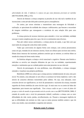adversidades da vida. A infância é a época em que estas fantasias precisam ser nutridas
(BETTELHEIM, 2000, p.152).
       Através da fantasia a criança compensa as pressões de sua vida real e também de seu
inconsciente e estar privado dela pode acarretar graves conseqüências.
       Os contos, por serem otimistas e transmitirem uma mensagem de felicidade e
realização, se aproximam da realidade das crianças e adolescentes, que buscam e necessitam
de imagens simbólicas que reasseguram a existência de uma solução feliz para seus
problemas.
       A criança precisa de recursos interiores para entender e viver sua realidade, realidade
essa que é muito complexa para ela e que a faz ter os sentimentos mais diversos.
       Para pôr ordem nesses sentimentos, a criança precisa de ajuda, o que fará com que
mais tarde ela consiga dar conta disso tudo sozinha.
       Todos que convivemos de alguma forma com crianças, com certeza presenciamos
cenas em que, tomadas de um interesse enorme, ficam em silêncio para ouvirem uma estória.
Diante desse interesse tão incomum, podemos concluir que no mínimo, as estórias falam ao
mundo da criança de forma muito íntima.
       As histórias atingem a criança a nível emocional e cognitivo. Durante uma história o
individuo se envolve em situações diferentes da que vive na realidade, experimentando
emoções e sentimentos que na verdade podem nem estar presentes na sua vida real.
       Através da personagem, de seus problemas, suas dificuldades, a criança consegue
entender e visualizar seus próprios problemas.
       Bettelheim (2000) nos coloca que a criança precisa verdadeiramente de uma educação
moral. No entanto, essa educação só será eficaz se acontecer de forma implícita e sutil e não
através de conceitos abstratos transmitidos pelos adultos. Ou seja, essa educação, esses
conceitos devem ser significativos, ao nível de pensamento e raciocínio da criança, trazendo
sugestões de forma simbólica de como ela deve agir. Aí mais uma vez os contos de fadas são
importantes, pois trazem esse significado. Uma criança confia no que o conto de fadas diz
porque a visão de mundo aí apresentada está de acordo com a sua (BETTELHEIM, 2000). E
estando de acordo com o nível de pensamento infantil, confronta a criança com as reais
dificuldades da vida: morte, perdas, envelhecimento, etc. Passam a mensagem implícita de
que as dificuldades são normais na vida e que as outras pessoas também sentem o que ela
sente; seus medos, suas ansiedades e angústias são naturais.


                                Relação conto X criança
 