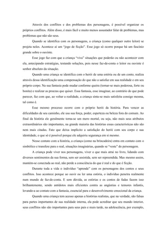 Através dos conflitos e dos problemas dos personagens, é possível organizar os
próprios conflitos. Além disso, é mais fácil e muito menos assustador falar de problemas, mas
problemas que não são seus.
       Quando se identifica com os personagens, a criança (como qualquer outro leitor) se
projeta neles. Acontece aí um “jogo de ficção”. Esse jogo só ocorre porque há um fascínio
grande sobre o ouvinte.
       Esse jogo faz com que a criança “viva” situações que poderão ou não acontecer com
ela, antecipando estratégias, testando soluções, pois nesse faz-de-conta o leitor ou ouvinte é
senhor absoluto da situação.
       Quando uma criança se identifica com o herói de uma estória ou de um conto, realiza
através dessa identificação uma compensação do que não a satisfaz em sua realidade e em seu
próprio corpo. Na sua fantasia pode mudar conforme queira (tornar-se mais poderosa, forte ou
bonita) e realizar as proezas que quiser. Essa fantasia, esse imaginar, ao contrário do que pode
parecer, faz com que, ao voltar a realidade, a criança sinta-se mais satisfeita consigo mesma,
tal como é.
       Esse mesmo processo ocorre com o próprio herói da história. Para vencer as
dificuldades de seu caminho, ele usa sua força, poder, esperteza ou beleza fora do comum. Ao
final da história ele geralmente torna-se um mero mortal, ou seja, não mais seus atributos
extraordinários são importantes, na grande maioria das histórias essas características não são
nem mais citadas. Fato que deixa implícito a satisfação do herói com seu corpo e sua
identidade, o que só é possível porque ele adquiriu segurança em si mesmo.
       Nesse contato com a história, a criança (como na brincadeira) entra em contato com o
simbólico e transfere para o real, situações imaginárias, quando se “veste” do personagem.
       A criança pode viver nos personagens, viver o que mais atrai no livro, lidando com
diversos sentimentos da sua forma, sem ser assistida, sem ser repreendida. Mas mesmo assim,
mantém-se conectada ao real, não perde a consciência do que é real e do que é ficção.
       Durante toda a vida o indivíduo “aprende” com os personagens dos contos e seus
conflitos. Isso acontece porque ao ouvir ou ler uma estória, o indivíduo penetra realmente
num mundo de faz-de-conta. E sem dúvida, as estórias e os contos de fadas fazem isso
brilhantemente, sendo antídotos mais eficientes contra as angústias e temores infantis,
levando-a ao contato com a fantasia, essencial para o desenvolvimento emocional da criança.
       Quando uma criança tem acesso apenas a histórias realistas, que na verdade, são falsas
para partes importantes de sua realidade interna, ela pode acreditar que seu mundo interior,
seus conflitos não são importantes para seus pais e mais tarde, na adolescência, por exemplo,
 