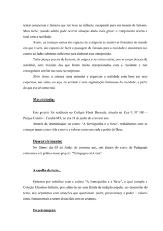 tentar compensar a fantasia que não teve na infância, escapando para um mundo de fantasia.
Mais tarde, quando adulto pode ocorrer situação ainda mais grave: o rompimento severo e
total com a realidade.
       Assim, as crianças sadias são capazes de extrapolar (e muito) as fronteiras do mundo
em que vivem, são capazes de fazer a passagem da fantasia para a realidade e encontram nos
contos de fadas substrato suficiente para elaborar esta transposição.
       Toda criança precisa de fantasia, de mágica e acreditam nelas, com o tempo deixam de
acreditar, com exceção das que foram muito decepcionadas com a realidade e não
conseguiram confiar nas suas recompensas.
       Além disso, a criança tenta entender e organizar a realidade com base em seus
esquemas, sua visão, ou seja, na verdade é uma organização fantasiosa da realidade, a partir
do que ela vê como real.


       Metodologia:


       Este projeto foi realizado no Colégio Fênix Dourada, situado na Rua F, Nº 100 –
Parque Cuiabá – Cuiabá-MT, no dia 03 de junho do corrente ano.
       Através da dramatização do conto: “A formiguinha e a Neve”, trabalhamos com as
crianças temas como vida e morte e valores como amizade e poder de Deus.


       Desenvolvimento:
       No último dia 03 de Junho do corrente ano, nós alunos do curso de Pedagogia
colocamos em prática nosso projeto: “Pedagogos em Cena”.




       A escolha do texto...


       Optamos por trabalhar com a estória “A formiguinha e a Neve”, a qual compõe a
Coleção Clássicos Infantis, pois além de ser uma fábula da tradição popular, no desenrolar do
texto, nos deparamos com situações que questionam poder, perseverança e poder – valores
estes, fundamentais a serem discutidos com as crianças.


       Os personagens:
 