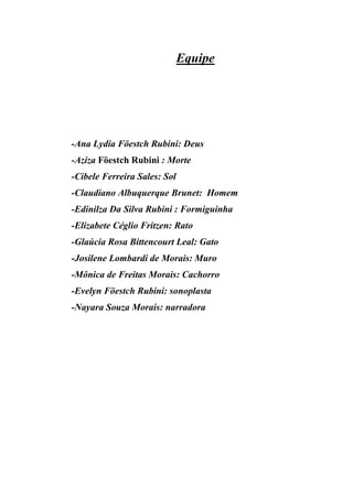 Equipe




-Ana Lydia Föestch Rubini: Deus
-Aziza Föestch Rubini : Morte
-Cibele Ferreira Sales: Sol
-Claudiano Albuquerque Brunet: Homem
-Edinilza Da Silva Rubini : Formiguinha
-Elizabete Céglio Fritzen: Rato
-Glaúcia Rosa Bittencourt Leal: Gato
-Josilene Lombardi de Morais: Muro
-Mônica de Freitas Morais: Cachorro
-Evelyn Föestch Rubini: sonoplasta
-Nayara Souza Morais: narradora
 