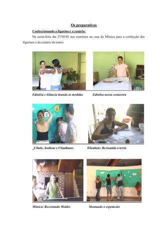 Os preparativos
       Confeccionando o figurino e o cenário:
       Na sexta-feira dia 27/05/05 nos reunimos na casa da Mônica para a confecção dos
figurinos e do cenário do teatro.




       Edinilza e Gláucia tirando as medidas       Edinilza nossa costureira




        Cibele, Josilene e Claudiano:           Elizabete: Revisando o texto




       Mônica: Recortando Moldes                 Montando o espetáculo
 