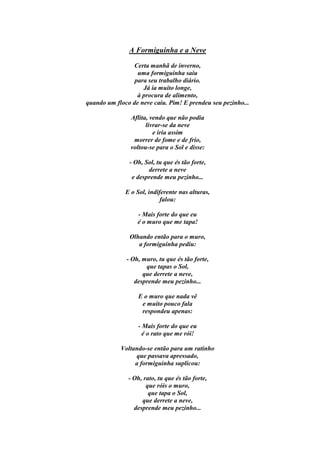 A Formiguinha e a Neve

                 Certa manhã de inverno,
                  uma formiguinha saiu
                 para seu trabalho diário.
                    Já ia muito longe,
                  à procura de alimento,
quando um floco de neve caiu. Pim! E prendeu seu pezinho...

                Aflita, vendo que não podia
                      livrar-se da neve
                         e iria assim
                 morrer de fome e de frio,
                voltou-se para o Sol e disse:

               - Oh, Sol, tu que és tão forte,
                      derrete a neve
                e desprende meu pezinho...

              E o Sol, indiferente nas alturas,
                            falou:

                  - Mais forte do que eu
                  é o muro que me tapa!

               Olhando então para o muro,
                  a formiguinha pediu:

              - Oh, muro, tu que és tão forte,
                     que tapas o Sol,
                    que derrete a neve,
                 desprende meu pezinho...

                   E o muro que nada vê
                    e muito pouco fala
                    respondeu apenas:

                   - Mais forte do que eu
                     é o rato que me rói!

            Voltando-se então para um ratinho
                 que passava apressado,
                 a formiguinha suplicou:

               - Oh, rato, tu que és tão forte,
                      que róis o muro,
                       que tapa o Sol,
                    que derrete a neve,
                 desprende meu pezinho...
 