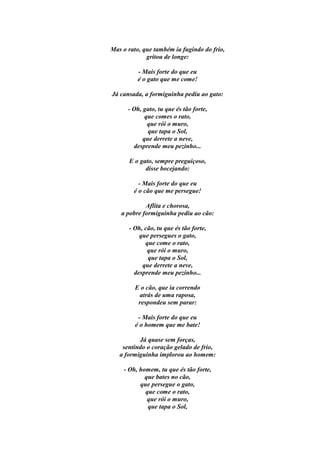 Mas o rato, que também ia fugindo do frio,
             gritou de longe:

          - Mais forte do que eu
          é o gato que me come!

Já cansada, a formiguinha pediu ao gato:

      - Oh, gato, tu que és tão forte,
             que comes o rato,
              que rói o muro,
              que tapa o Sol,
            que derrete a neve,
        desprende meu pezinho...

      E o gato, sempre preguiçoso,
            disse bocejando:

          - Mais forte do que eu
        é o cão que me persegue!

            Aflita e chorosa,
   a pobre formiguinha pediu ao cão:

      - Oh, cão, tu que és tão forte,
          que persegues o gato,
            que come o rato,
             que rói o muro,
             que tapa o Sol,
           que derrete a neve,
        desprende meu pezinho...

         E o cão, que ia correndo
          atrás de uma raposa,
          respondeu sem parar:

          - Mais forte do que eu
         é o homem que me bate!

          Já quase sem forças,
    sentindo o coração gelado de frio,
   a formiguinha implorou ao homem:

    - Oh, homem, tu que és tão forte,
            que bates no cão,
          que persegue o gato,
            que come o rato,
             que rói o muro,
             que tapa o Sol,
 