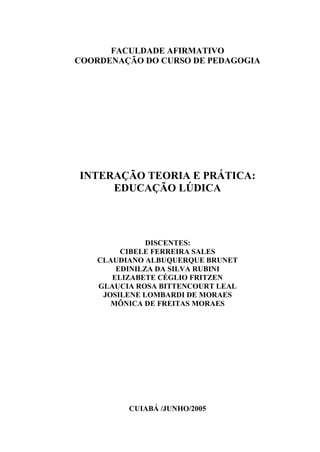 FACULDADE AFIRMATIVO
COORDENAÇÃO DO CURSO DE PEDAGOGIA




INTERAÇÃO TEORIA E PRÁTICA:
     EDUCAÇÃO LÚDICA




               DISCENTES:
         CIBELE FERREIRA SALES
    CLAUDIANO ALBUQUERQUE BRUNET
        EDINILZA DA SILVA RUBINI
       ELIZABETE CÉGLIO FRITZEN
    GLAUCIA ROSA BITTENCOURT LEAL
     JOSILENE LOMBARDI DE MORAES
       MÔNICA DE FREITAS MORAES




          CUIABÁ /JUNHO/2005
 