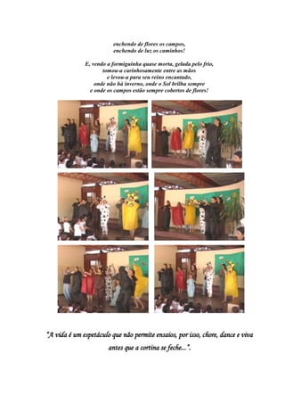 enchendo de flores os campos,
                         enchendo de luz os caminhos!

              E, vendo a formiguinha quase morta, gelada pelo frio,
                     tomou-a carinhosamente entre as mãos
                       e levou-a para seu reino encantado,
                  onde não há inverno, onde o Sol brilha sempre
                e onde os campos estão sempre cobertos de flores!




“A vida é um espetáculo que não permite ensaios, por isso, chore, dance e viva
                       antes que a cortina se feche...”.
 