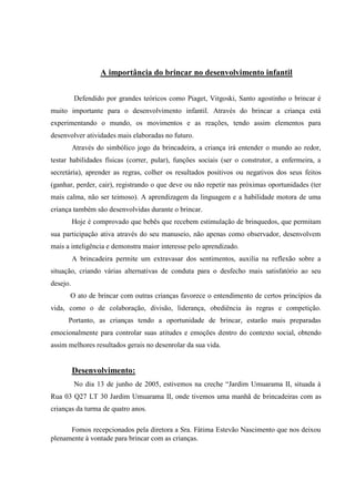 A importância do brincar no desenvolvimento infantil


          Defendido por grandes teóricos como Piaget, Vitgoski, Santo agostinho o brincar é
muito importante para o desenvolvimento infantil. Através do brincar a criança está
experimentando o mundo, os movimentos e as reações, tendo assim elementos para
desenvolver atividades mais elaboradas no futuro.
          Através do simbólico jogo da brincadeira, a criança irá entender o mundo ao redor,
testar habilidades físicas (correr, pular), funções sociais (ser o construtor, a enfermeira, a
secretária), aprender as regras, colher os resultados positivos ou negativos dos seus feitos
(ganhar, perder, cair), registrando o que deve ou não repetir nas próximas oportunidades (ter
mais calma, não ser teimoso). A aprendizagem da linguagem e a habilidade motora de uma
criança também são desenvolvidas durante o brincar.
          Hoje é comprovado que bebês que recebem estimulação de brinquedos, que permitam
sua participação ativa através do seu manuseio, não apenas como observador, desenvolvem
mais a inteligência e demonstra maior interesse pelo aprendizado.
          A brincadeira permite um extravasar dos sentimentos, auxilia na reflexão sobre a
situação, criando várias alternativas de conduta para o desfecho mais satisfatório ao seu
desejo.
      O ato de brincar com outras crianças favorece o entendimento de certos princípios da
vida, como o de colaboração, divisão, liderança, obediência às regras e competição.
      Portanto, as crianças tendo a oportunidade de brincar, estarão mais preparadas
emocionalmente para controlar suas atitudes e emoções dentro do contexto social, obtendo
assim melhores resultados gerais no desenrolar da sua vida.


          Desenvolvimento:
          No dia 13 de junho de 2005, estivemos na creche “Jardim Umuarama II, situada à
Rua 03 Q27 LT 30 Jardim Umuarama II, onde tivemos uma manhã de brincadeiras com as
crianças da turma de quatro anos.

      Fomos recepcionados pela diretora a Sra. Fátima Estevão Nascimento que nos deixou
plenamente à vontade para brincar com as crianças.
 