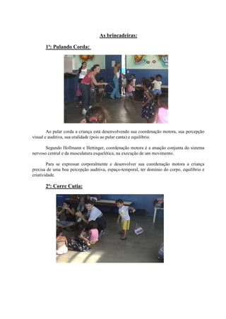 As brincadeiras:

       1ª: Pulando Corda:




        Ao pular corda a criança está desenvolvendo sua coordenação motora, sua percepção
visual e auditiva, sua oralidade (pois ao pular canta) e equilíbrio.

       Segundo Hollmann e Hettinger, coordenação motora é a atuação conjunta do sistema
nervoso central e da musculatura esquelética, na execução de um movimento.

        Para se expressar corporalmente e desenvolver sua coordenação motora a criança
precisa de uma boa percepção auditiva, espaço-temporal, ter domínio do corpo, equilíbrio e
criatividade.

       2ª: Corre Cutia:
 