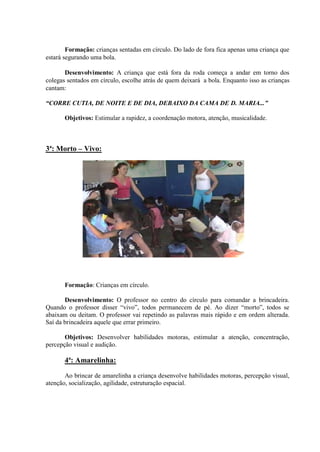 Formação: crianças sentadas em círculo. Do lado de fora fica apenas uma criança que
estará segurando uma bola.

       Desenvolvimento: A criança que está fora da roda começa a andar em torno dos
colegas sentados em círculo, escolhe atrás de quem deixará a bola. Enquanto isso as crianças
cantam:

“CORRE CUTIA, DE NOITE E DE DIA, DEBAIXO DA CAMA DE D. MARIA...”

       Objetivos: Estimular a rapidez, a coordenação motora, atenção, musicalidade.



3ª: Morto – Vivo:




       Formação: Crianças em círculo.

       Desenvolvimento: O professor no centro do círculo para comandar a brincadeira.
Quando o professor disser “vivo”, todos permanecem de pé. Ao dizer “morto”, todos se
abaixam ou deitam. O professor vai repetindo as palavras mais rápido e em ordem alterada.
Saí da brincadeira aquele que errar primeiro.

       Objetivos: Desenvolver habilidades motoras, estimular a atenção, concentração,
percepção visual e audição.

       4ª: Amarelinha:

       Ao brincar de amarelinha a criança desenvolve habilidades motoras, percepção visual,
atenção, socialização, agilidade, estruturação espacial.
 