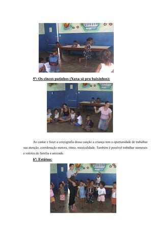 5ª: Os cincos patinhos (Xuxa só pra baixinhos):




       Ao cantar e fazer a coreografia dessa canção a criança tem a oportunidade de trabalhar
sua atenção, coordenação motora, ritmo, musicalidade. Também é possível trabalhar numerais
e valores de família e amizade.
       6ª: Estátua:
 