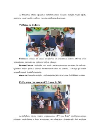 Ao brincar de estátua a podemos trabalhar com as crianças a atenção, reação rápida,
percepção visual e auditiva, além é claro de socializar e descontrair.


       7ª: Dança da Cadeira:




       Formação: crianças em círculo ao redor de um conjunto de cadeiras. Deverá haver
uma cadeira a menos do que o número total de crianças.
       Desenvolvimento: Ao iniciar uma música as crianças andam em torno das cadeiras.
Quando a música parar as crianças deverão tentar sentar nas cadeiras. A criança que sobrar
sem cadeira está fora da brincadeira.
       Objetivos: Trabalhar atenção, reações rápidas, percepção visual, habilidades motoras.


       8ª: Eu agora vou passear (CD A casa do Zé):




       Ao trabalhar a música eu agora vou passear do cd “A casa do Zé” trabalhamos com as
crianças a musicalidade, o ritmo, as mímicas, a socialização e a descontração. Pois a música
 