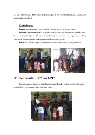 nos dá a oportunidade de trabalhar diferentes tipos de movimentos (escalando, nadando, se
pendurando, pulando...).


       9ª: Queimada:
       Formação: crianças no centro do pátio e duas crianças em lados opostos.
       Desenvolvimento: O objetivo do jogo é acertar a bola nas crianças que estão no meio.
Se uma criança for “queimada” sai da brincadeira, já se essa criança conseguir pegar a bola,
ela troca de lugar com quem está nas extremidades jogando a bola.
       Objetivo: trabalhar rapidez, habilidades motoras, socialização, percepção visual.




10ª: O boneco pirulito – cd “A casa do ZÉ”

       Com essa canção é possível trabalhar ritmo, coordenação motora, as partes do corpo,
musicalidade, atenção, percepção auditiva e visual.
 
