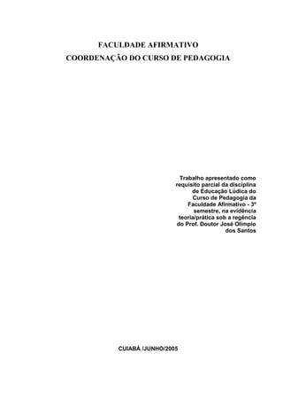FACULDADE AFIRMATIVO
COORDENAÇÃO DO CURSO DE PEDAGOGIA




                             Trabalho apresentado como
                           requisito parcial da disciplina
                                 de Educação Lúdica do
                                 Curso de Pedagogia da
                                Faculdade Afirmativo - 3º
                                  semestre, na evidência
                            teoria/prática sob a regência
                           do Prof. Doutor José Olimpio
                                              dos Santos




          CUIABÁ /JUNHO/2005
 