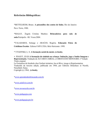 Referências Bibliográficas:



*BETTELHEIM, Bruno. A psicanálise dos contos de fadas. Rio de Janeiro:
Paz e Terra, 1980.

*MALUF,      Ângela   Cristina     Munhoz.   Brincadeiras   para   sala   de
aula.Petrópolis –RJ. Vozes:2004.

*VALADARES, Solange e ARAÚJO, Rogéria. Educação Física do
Cotidiano Escolar. Editora FAPI LTDA. Belo Horizonte: 1999.

* VYGOTSKI, L. S. A formação social da mente. (e-book).

* PIAGET, JEAN.A formação do símbolo na criança: Imitação, jogo e Sonho Imagem e
Representação. Tradução de ÁLVARO CABRAL e CHRISTIANO MONTEIRO. 3ª Edição
Título original:
La Formation du Sembole chez l'enfant imitation, Jeu et Rêve, image et Représentation
Traduzido da terceira edição, publicada em 1964, por Editions Delachaux et Niestlé,
Neuchâtel, Suíça.
Copiright (c) 1964, (e-book).


*www.aprendendoebrincando.com.br

*www.aulalivre.com.br

*www.novaescola.com.br

*www.pedagogia.com

*www.pedagogia.pro.br
 