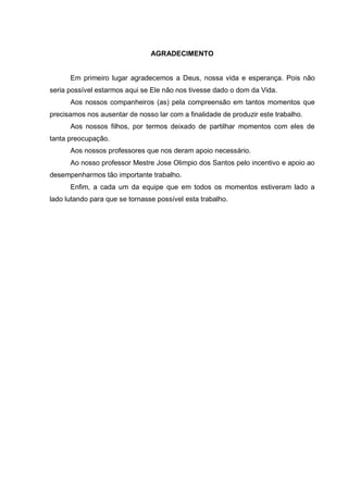 AGRADECIMENTO


      Em primeiro lugar agradecemos a Deus, nossa vida e esperança. Pois não
seria possível estarmos aqui se Ele não nos tivesse dado o dom da Vida.
      Aos nossos companheiros (as) pela compreensão em tantos momentos que
precisamos nos ausentar de nosso lar com a finalidade de produzir este trabalho.
      Aos nossos filhos, por termos deixado de partilhar momentos com eles de
tanta preocupação.
      Aos nossos professores que nos deram apoio necessário.
      Ao nosso professor Mestre Jose Olimpio dos Santos pelo incentivo e apoio ao
desempenharmos tão importante trabalho.
      Enfim, a cada um da equipe que em todos os momentos estiveram lado a
lado lutando para que se tornasse possível esta trabalho.
 