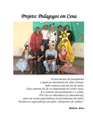 Projeto: Pedagogos em Cena




                             O nascimento do pensamento
                   é igual ao nascimento de uma criança:
                        tudo começa com um ato de amor.
       Uma semente há de ser depositada no ventre vazio.
                   E a semente do pensamento é o sonho.
                  Por isso os educadores [e educadoras],
    antes de serem especialistas em ferramentas do saber,
deviam ser especialistas em amor: intérpretes de sonhos.”

                                           Rubem Alves
 
