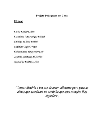 Projeto Pedagogos em Cena

Elenco:


Cibele Ferreira Sales

Claudiano Albuquerque Brunet

Edinilza da Silva Rubini

Elizabete Céglio Fritzen

Gláucia Rosa Bittencourt Leal

Josilene Lombardi de Morais

Mônica de Freitas Morais




 "Contar história é um ato de amor, alimento puro para as
  almas que acreditam no caminho que seus corações lhes
                        segredam".
 