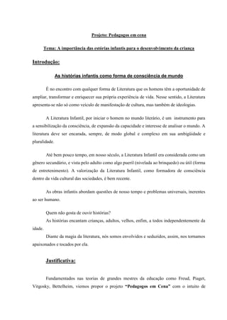 Projeto: Pedagogos em cena

      Tema: A importância das estórias infantis para o desenvolvimento da criança


Introdução:

               As histórias infantis como forma de consciência de mundo

         É no encontro com qualquer forma de Literatura que os homens têm a oportunidade de
ampliar, transformar e enriquecer sua própria experiência de vida. Nesse sentido, a Literatura
apresenta-se não só como veículo de manifestação de cultura, mas também de ideologias.

         A Literatura Infantil, por iniciar o homem no mundo literário, é um instrumento para
a sensibilização da consciência, de expansão da capacidade e interesse de analisar o mundo. A
literatura deve ser encarada, sempre, de modo global e complexo em sua ambigüidade e
pluralidade.

         Até bem pouco tempo, em nosso século, a Literatura Infantil era considerada como um
gênero secundário, e vista pelo adulto como algo pueril (nivelada ao brinquedo) ou útil (forma
de entretenimento). A valorização da Literatura Infantil, como formadora de consciência
dentro da vida cultural das sociedades, é bem recente.

         As obras infantis abordam questões de nosso tempo e problemas universais, inerentes
ao ser humano.

         Quem não gosta de ouvir histórias?
         As histórias encantam crianças, adultos, velhos, enfim, a todos independentemente da
idade.
         Diante da magia da literatura, nós somos envolvidos e seduzidos, assim, nos tornamos
apaixonados e tocados por ela.


         Justificativa:


         Fundamentados nas teorias de grandes mestres da educação como Freud, Piaget,
Vitgosky, Bettelheim, viemos propor o projeto “Pedagogos em Cena” com o intuito de
 
