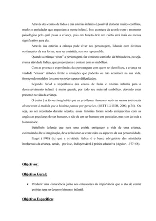Através dos contos de fadas e das estórias infantis é possível elaborar muitos conflitos,
medos e ansiedades que angustiam a mente infantil. Isso acontece de acordo com o momento
psicológico pelo qual passa a criança, pois em função dele um conto será mais ou menos
significativo para ela.
       Através das estórias a criança pode viver nos personagens, lidando com diversos
sentimentos da sua forma, sem ser assistida, sem ser repreendida.
       Quando a criança “veste” a personagem, faz o mesmo caminho da brincadeira, ou seja,
é uma atividade lúdica, que proporciona o contato com o simbólico.
       Com as proezas e experiências das personagens com quem se identificou, a criança na
verdade “ensaia” atitudes frente a situações que poderão ou não acontecer na sua vida,
fornecendo modelos de como se pode superar dificuldades.
       Segundo Freud a importância dos contos de fadas e estórias infantis para o
desenvolvimento infantil é muito grande, por todo seu material simbólico, devendo estar
presente na vida da criança.
       O conto é a forma imaginária que os problemas humanos mais ou menos universais
alcançaram à medida que a história passou por gerações. (BETTELHEIM, 2000, p.74). Ou
seja, ao ser recontado durante séculos, essas histórias foram sendo enriquecidas com as
angústias peculiares do ser humano, e não de um ser humano em particular, mas sim de toda a
humanidade.
       Bettelhein defende que para uma estória enriquecer a vida de uma criança,
estimulando-lhe a imaginação, deve relacionar-se com todos os aspectos da sua personalidade.
       Piaget (1998) diz que a atividade lúdica é o berço obrigatório das atividades
intelectuais da criança, sendo, por isso, indispensável à prática educativa (Aguiar, 1977: 58).




Objetivos:

Objetivo Geral:

      Produzir uma consciência junto aos educadores da importância que o ato de contar
       estórias tem no desenvolvimento infantil.


Objetivo Especifico:
 