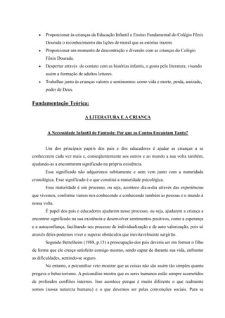    Proporcionar às crianças da Educação Infantil e Ensino Fundamental do Colégio Fênix
       Dourada o reconhecimento das lições de moral que as estórias trazem.
      Proporcionar um momento de descontração e diversão com as crianças do Colégio
       Fênix Dourada.
      Despertar através do contato com as histórias infantis, o gosto pela literatura, visando
       assim a formação de adultos leitores.
      Trabalhar junto ás crianças valores e sentimentos: como vida e morte, perda, amizade,
       poder de Deus.


Fundamentação Teórica:

                             A LITERATURA E A CRIANÇA


        A Necessidade Infantil de Fantasia: Por que os Contos Encantam Tanto?


       Um dos principais papéis dos pais e dos educadores é ajudar as crianças a se
conhecerem cada vez mais e, conseqüentemente aos outros e ao mundo a sua volta também,
ajudando-as a encontrarem significado na própria existência.
       Esse significado não adquirimos subitamente e nem vem junto com a maturidade
cronológica. Esse significado é o que constitui a maturidade psicológica.
       Essa maturidade é um processo, ou seja, acontece dia-a-dia através das experiências
que vivemos, conforme vamos nos conhecendo e conhecendo também as pessoas e o mundo à
nossa volta.
       É papel dos pais e educadores ajudarem nesse processo, ou seja, ajudarem a criança a
encontrar significado na sua existência e desenvolver sentimentos positivos, como a esperança
e a autoconfiança, facilitando seu processo de individualização e de auto valorização, pois só
através deles podemos viver e superar obstáculos que inevitavelmente surgirão.
       Segundo Bettelheim (1988, p.15) a preocupação dos pais deveria ser em formar o filho
de forma que ele cresça satisfeito consigo mesmo, sendo capaz de durante sua vida, enfrentar
as dificuldades, sentindo-se seguro.
       No entanto, a psicanálise veio mostrar que as coisas não são assim tão simples quanto
pregava o behaviorismo. A psicanálise mostra que os seres humanos estão sempre acometidos
de profundos conflitos internos. Isso acontece porque é muito diferente o que realmente
somos (nossa natureza humana) e o que devemos ser pelas convenções sociais. Para se
 