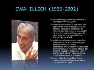IVAN ILLICH (1926-2002)
            Entró en el colegio de las escuelas PÍAS
                donde permaneció 5 años.
            Curso estudios de ciencias naturales y se
                especializó en cristalografía. Lic. En
                filosofía y teología, doctorado en
                historia, párroco católico, vicerrector
                de la universidad católica en puerto
                rico, profesor en universidad en
                Alemania y New York.
            En 1960 funda el centro intercultural de
                documentación en Cuernavaca, en
                1969 abandona la carrera
                sacerdotal, en 1970 escribe la sociedad
                desescolarizada, realiza un ataque del
                sistema educativo moderno, en 1973
                escribe para que sirve la escuela, se
                retiró mi pronto de la educacion.
            Enfatizo en la educacion libre donde
                podian elegir desde profesor hasta
                compañero de clases.
 