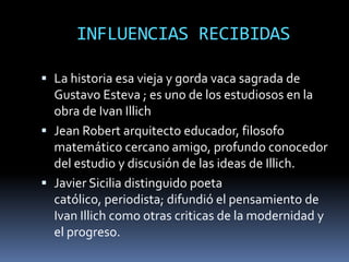 INFLUENCIAS RECIBIDAS

 La historia esa vieja y gorda vaca sagrada de
  Gustavo Esteva ; es uno de los estudiosos en la
  obra de Ivan Illich
 Jean Robert arquitecto educador, filosofo
  matemático cercano amigo, profundo conocedor
  del estudio y discusión de las ideas de Illich.
 Javier Sicilia distinguido poeta
  católico, periodista; difundió el pensamiento de
  Ivan Illich como otras criticas de la modernidad y
  el progreso.
 