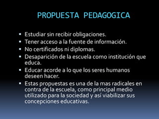PROPUESTA PEDAGOGICA

 Estudiar sin recibir obligaciones.
 Tener acceso a la fuente de información.
 No certificados ni diplomas.
 Desaparición de la escuela como institución que
  educa.
 Educar acorde a lo que los seres humanos
  deseen hacer.
 Estas propuestas es una de la mas radicales en
  contra de la escuela, como principal medio
  utilizado para la sociedad y así viabilizar sus
  concepciones educativas.
 