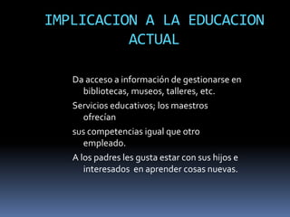 IMPLICACION A LA EDUCACION
          ACTUAL

   Da acceso a información de gestionarse en
      bibliotecas, museos, talleres, etc.
   Servicios educativos; los maestros
      ofrecían
   sus competencias igual que otro
      empleado.
   A los padres les gusta estar con sus hijos e
      interesados en aprender cosas nuevas.
 