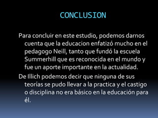 CONCLUSION

Para concluir en este estudio, podemos darnos
  cuenta que la educacion enfatizó mucho en el
  pedagogo Neill, tanto que fundó la escuela
  Summerhill que es reconocida en el mundo y
  fue un aporte importante en la actualidad.
De Illich podemos decir que ninguna de sus
  teorías se pudo llevar a la practica y el castigo
  o disciplina no era básico en la educación para
  él.
 