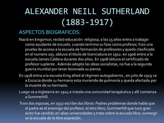 ALEXANDER NEILL SUTHERLAND
          (1883-1917)
ASPECTOS BIOGRAFICOS:
Nació en kingsmuir, recibió educación religiosa, a los 15 años entro a trabajar
   como ayudante de escuela. cuando termino su fase como profesor, hizo una
   prueba de acceso a la escuela de formación de profesores y quedo clasificado
   en el numero 103. obtuvo el titulo de licenciatura en 1912. en 1906 entro a la
   escuela James Caldera durante dos años. En 1908 obtuvo el certificado de
   profesor suplente . Además adopto las ideas socialistas, no fue a la segunda
   guerra mundial por tener lesionada su pierna.
En 1918 entra a la escuela King afred al régimen autogobierno , en julio de 1919 va
    a Escocia donde su hermano esta muriendo de pulmonía y queda afectado por
    la muerte de su hermano.
Luego va a Inglaterra en 1924 e instala una comunidad terapéutica y allí comienza
   a Summerhill.
Tuvo dos esposas, en 1932 escribe dos libros: Padres problemas donde habla que
   el padre es el enemigo del profesor, el otro libro, Summerhill que tuvo gran
   éxito fue vendido en 1600 universidades y trata sobre la escuela libre, sumergir
   es la escuela de la libre expresión.
 