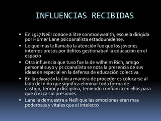 INFLUENCIAS RECIBIDAS
 En 1917 Neill conoce a litre conmonwealth, escuela dirigida
    por Homer Lane psicoanalista estadounidense.
   Lo que mas le llamaba la atención fue que los jóvenes
    internos presos por delitos gestionaban la educación en el
    espacio
   Otra influencia que tuvo fue la de wilhelm Rich, amigo
    personal suyo y psicoanalista se nota la presencia de sus
    ideas en especial en la defensa de educación colectiva
   En la educación la única manera de proceder es colocarse al
    lado del niño que significa eliminar toda forma de
    castigo, temor y disciplina, teniendo confianza en ellos para
    que crezca sin presiones.
   Lane le demuestra a Neill que las emociones eran mas
    poderosas y vitales que el intelecto
 