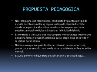 PROPUESTA PEDAGOGICA

 Neill propugna una escuela libre, con libertad y plantea un tipo de
   escuela exento de moldes y reglas, un tipo de escuela diferente
   donde se le permita a los niños ser ellos mismos pero con toda
   enseñanza moral y religiosa; basado en la felicidad del niño
 Es contrario a la escuela que instruye pero no educa; que impone una
   disciplina férrea y desconfía del niño que al elegir éxito en la vida y
   se incline por el último
 Neil sostuvo que era posible obtener niños no perezoso, activos,
   productivos en sentido creativo de sistema existente en la educación
   normal.
 Escuela Summerhill que trata de aplicarla en la sociedad actual.
 