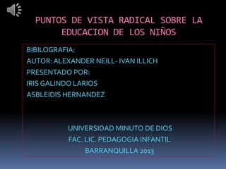 PUNTOS DE VISTA RADICAL SOBRE LA
       EDUCACION DE LOS NIÑOS
BIBILOGRAFIA:
AUTOR: ALEXANDER NEILL- IVAN ILLICH
PRESENTADO POR:
IRIS GALINDO LARIOS
ASBLEIDIS HERNANDEZ



           UNIVERSIDAD MINUTO DE DIOS
           FAC. LIC. PEDAGOGIA INFANTIL
                BARRANQUILLA 2013
 