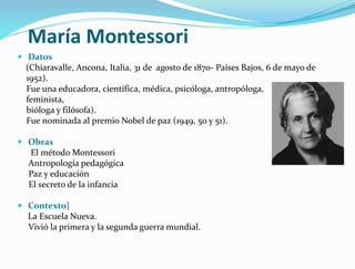 María Montessori
 Datos
(Chiaravalle, Ancona, Italia, 31 de agosto de 1870- Países Bajos, 6 de mayo de
1952).
Fue una educadora, científica, médica, psicóloga, antropóloga,
feminista,
bióloga y filósofa).
Fue nominada al premio Nobel de paz (1949, 50 y 51).
 Obras
El método Montessori
Antropología pedagógica
Paz y educación
El secreto de la infancia
 Contexto}
La Escuela Nueva.
Vivió la primera y la segunda guerra mundial.
 