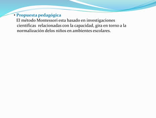 • Propuesta pedagógica
El método Montessori esta basado en investigaciones
científicas relacionadas con la capacidad, gira en torno a la
normalización delos niños en ambientes escolares.
 