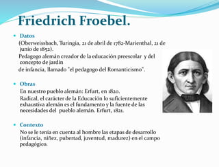 Friedrich Froebel.
 Datos
(Oberweissbach, Turingia, 21 de abril de 1782-Marienthal, 21 de
junio de 1852).
Pedagogo alemán creador de la educación preescolar y del
concepto de jardín
de infancia, llamado "el pedagogo del Romanticismo".
 Obras
En nuestro pueblo alemán: Erfurt, en 1820.
Radical, el carácter de la Educación lo suficientemente
exhaustiva alemán es el fundamento y la fuente de las
necesidades del pueblo alemán. Erfurt, 1821.
 Contexto
No se le tenía en cuenta al hombre las etapas de desarrollo
(infancia, niñez, pubertad, juventud, madurez) en el campo
pedagógico.
 
