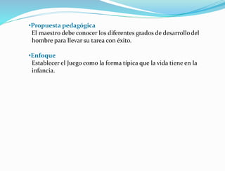 •Propuesta pedagógica
El maestro debe conocer los diferentes grados de desarrollodel
hombre para llevar su tarea con éxito.
•Enfoque
Establecer el Juego como la forma típica que la vida tiene en la
infancia.
 