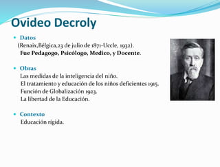 Ovideo Decroly
 Datos
(Renaix,Bélgica,23 de julio de 1871-Uccle, 1932).
Fue Pedagogo, Psicólogo, Medico, y Docente.
 Obras
Las medidas de la inteligencia del niño.
El tratamiento y educación de los niños deficientes 1915.
Función de Globalización 1923.
La libertad de la Educación.
 Contexto
Educación rígida.
 
