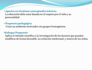 • Aportes en términos conceptuales teóricos.
La educación debe estar basada en el respeto por el niño y su
personalidad.
• Propuesta pedagógica
Crear un ambiente motivador con grupos homogéneos.
•Enfoque Propuesto
Aplico el método científico a la investigación de los factores que puedan
modificar de forma favorable, la evolución intelectual, y motriz de los niños.
 