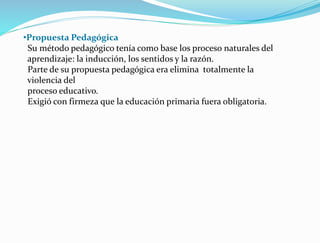 •Propuesta Pedagógica
Su método pedagógico tenía como base los proceso naturales del
aprendizaje: la inducción, los sentidos y la razón.
Parte de su propuesta pedagógica era elimina totalmente la
violencia del
proceso educativo.
Exigió con firmeza que la educación primaria fuera obligatoria.
 