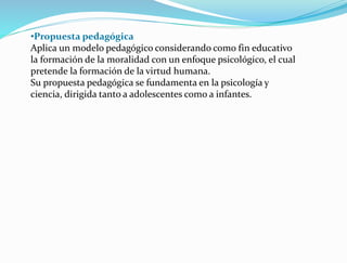 •Propuesta pedagógica
Aplica un modelo pedagógico considerando como fin educativo
la formación de la moralidad con un enfoque psicológico, el cual
pretende la formación de la virtud humana.
Su propuesta pedagógica se fundamenta en la psicología y
ciencia, dirigida tanto a adolescentes como a infantes.
 