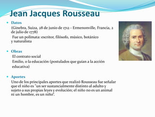 Jean Jacques Rousseau
 Datos
(Ginebra, Suiza, 28 de junio de 1712 - Ermenonville, Francia, 2
de julio de 1778)
Fue un polímata: escritor, filósofo, músico, botánico
y naturalista
 Obras
El contrato social
Emilio, o la educación (postulados que guían a la acción
educativa)
 Aportes
Uno de los principales aportes que realizó Rousseau fue señalar
que el niño es "un ser sustancialmente distinto al adulto y
sujeto a sus propias leyes y evolución; el niño no es un animal
ni un hombre, es un niño“.
 
