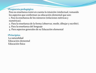 •Propuesta pedagógica
Para su enseñanza tomó en cuenta la intuición intelectual, tomando
los aspectos que conforman su educación elemental que son:
1. Para la enseñanza de los números (relaciones métricas y
numéricas).
2. Para la enseñanza de la forma (observar, medir, dibujar y escribir).
3. Para la enseñanza del lenguaje
4. Para aspectos generales de su Educación elemental
•Principios
La naturalidad
Educación elemental
Educación física
 